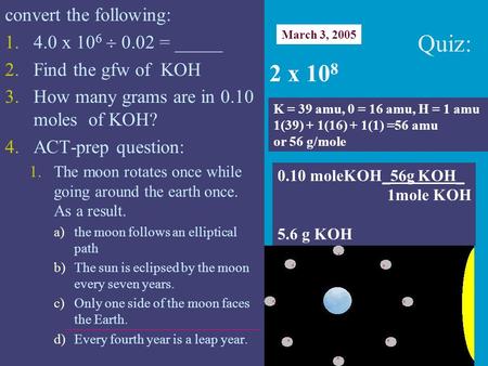 Convert the following: 1.4.0 x 10 6  0.02 = _____ 2.Find the gfw of KOH 3.How many grams are in 0.10 moles of KOH? 4.ACT-prep question: 1.The moon rotates.