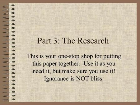 Part 3: The Research This is your one-stop shop for putting this paper together. Use it as you need it, but make sure you use it! Ignorance is NOT bliss.