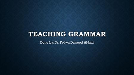 TEACHING GRAMMAR Done by: Dr. Fadwa Dawood Al-Jawi.