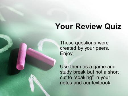 Your Review Quiz These questions were created by your peers. Enjoy! Use them as a game and study break but not a short cut to “soaking” in your notes and.