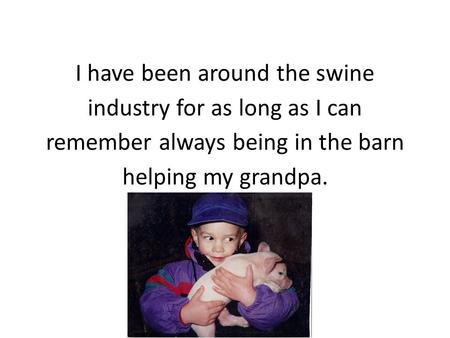 I have been around the swine industry for as long as I can remember always being in the barn helping my grandpa.