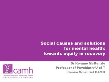 Social causes and solutions for mental health: towards equity in recovery Dr Kwame McKenzie Professor of Psychiatry U of T Senior Scientist CAMH.