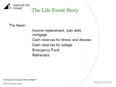 Life Insurance Company of the Southwest™ 00000 MK00000(0000) TC00000 The Life Event Story The Need - Income replacement, loan debt, mortgage Cash reserves.