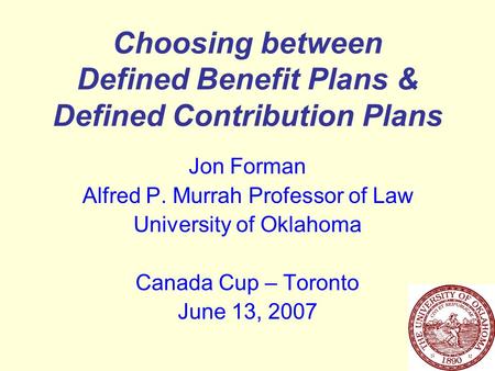 Choosing between Defined Benefit Plans & Defined Contribution Plans Jon Forman Alfred P. Murrah Professor of Law University of Oklahoma Canada Cup – Toronto.