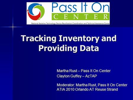 Tracking Inventory and Providing Data Martha Rust – Pass It On Center Clayton Guffey – AzTAP Moderator: Martha Rust, Pass It On Center ATIA 2010 Orlando.