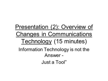 Presentation (2): Overview of Changes in Communications Technology (15 minutes) Information Technology is not the Answer - Just a Tool”