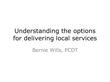 Understanding the options for delivering local services Bernie Wills, PCDT.