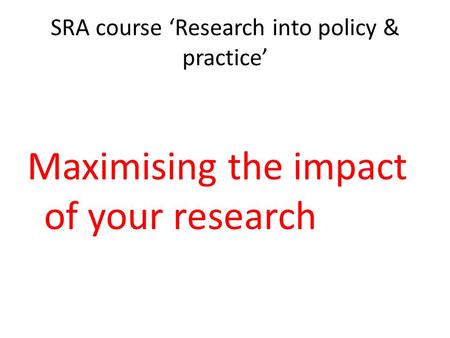 SRA course ‘Research into policy & practice’ Maximising the impact of your research.