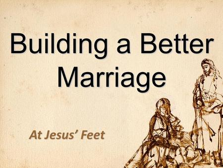 Building a Better Marriage At Jesus’ Feet. Fate of Marriages 1.End in legal divorce 2.Settle for emotional divorce 3.Grow in love for a lifetime.