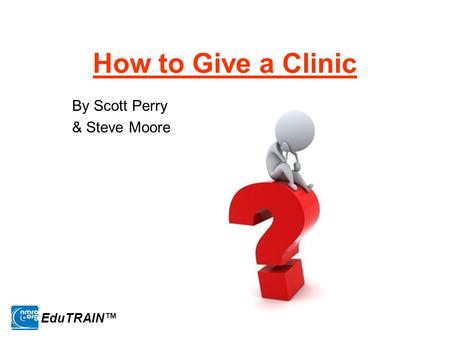 How to Give a Clinic By Scott Perry & Steve Moore EduTRAIN™