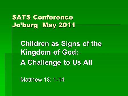 SATS Conference Jo’burg May 2011 Children as Signs of the Kingdom of God: A Challenge to Us All Matthew 18: 1-14.