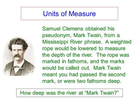 Units of Measure Samuel Clemens obtained his pseudonym, Mark Twain, from a Mississippi River phrase. A weighted rope would be lowered to measure the depth.