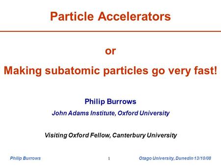 Philip Burrows Otago University, Dunedin 13/10/081 or Making subatomic particles go very fast! Philip Burrows John Adams Institute, Oxford University Visiting.