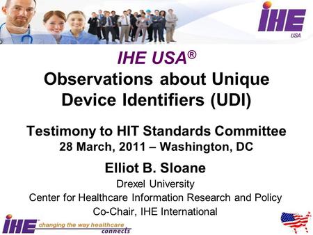 IHE USA ® Observations about Unique Device Identifiers (UDI) Testimony to HIT Standards Committee 28 March, 2011 – Washington, DC Elliot B. Sloane Drexel.