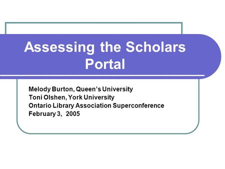 Assessing the Scholars Portal Melody Burton, Queen’s University Toni Olshen, York University Ontario Library Association Superconference February 3, 2005.