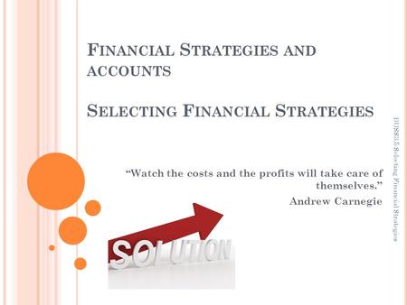 F INANCIAL S TRATEGIES AND ACCOUNTS S ELECTING F INANCIAL S TRATEGIES “Watch the costs and the profits will take care of themselves.” Andrew Carnegie BUSS3.5.