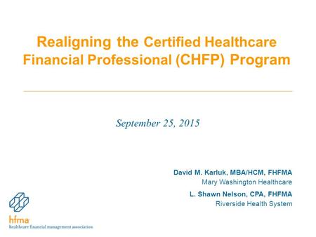 Realigning the Certified Healthcare Financial Professional ( CHFP) Program September 25, 2015 David M. Karluk, MBA/HCM, FHFMA Mary Washington Healthcare.