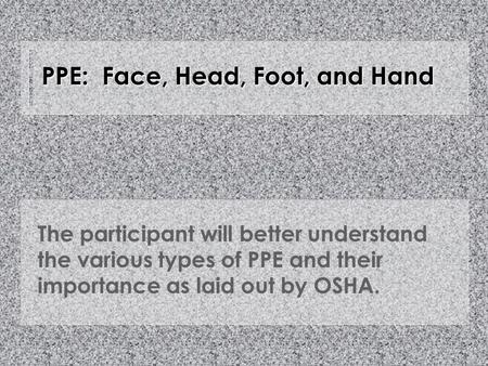 PPE: Face, Head, Foot, and Hand The participant will better understand the various types of PPE and their importance as laid out by OSHA.