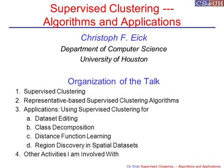 Ch. Eick: Supervised Clustering --- Algorithms and Applications Supervised Clustering --- Algorithms and Applications Christoph F. Eick Department of Computer.