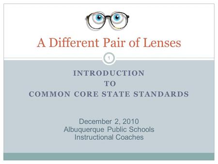 INTRODUCTION TO COMMON CORE STATE STANDARDS A Different Pair of Lenses 1 December 2, 2010 Albuquerque Public Schools Instructional Coaches.