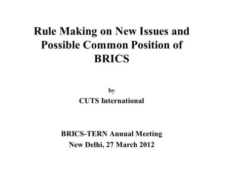 Rule Making on New Issues and Possible Common Position of BRICS by CUTS International BRICS-TERN Annual Meeting New Delhi, 27 March 2012.