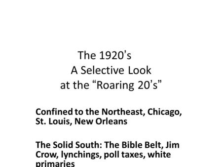 The 1920’s A Selective Look at the “Roaring 20’s” Confined to the Northeast, Chicago, St. Louis, New Orleans The Solid South: The Bible Belt, Jim Crow,