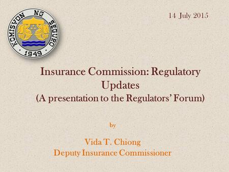 Insurance Commission: Regulatory Updates (A presentation to the Regulators’ Forum) by Vida T. Chiong Deputy Insurance Commissioner 14 July 2015.