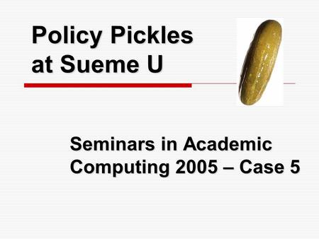 Policy Pickles at Sueme U Seminars in Academic Computing 2005 – Case 5.