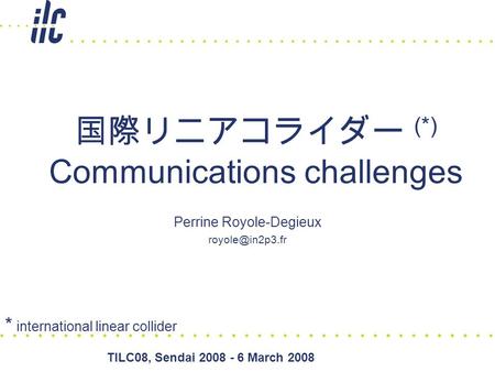 TILC08, Sendai 2008 - 6 March 2008 国際リニアコライダー (*) Communications challenges Perrine Royole-Degieux * international linear collider.