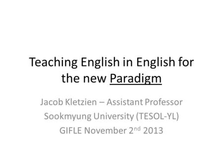 Teaching English in English for the new Paradigm Jacob Kletzien – Assistant Professor Sookmyung University (TESOL-YL) GIFLE November 2 nd 2013.