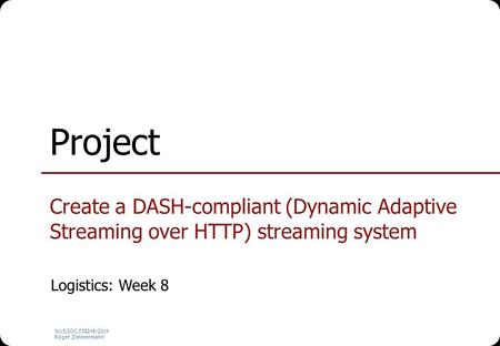 NUS.SOC.CS5248-2014 Roger Zimmermann Project Create a DASH-compliant (Dynamic Adaptive Streaming over HTTP) streaming system Logistics: Week 8.