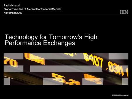 Technology for Tomorrow’s High Performance Exchanges Paul Michaud Global Executive IT Architect for Financial Markets November 2009 © 2009 IBM Corporation.