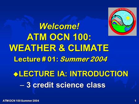 ATM OCN 100 Summer 2004 1 Welcome! ATM OCN 100: WEATHER & CLIMATE Lecture # 01: Summer 2004 u LECTURE IA: INTRODUCTION – 3 credit science class.