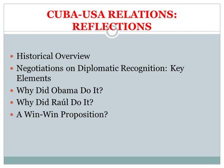 CUBA-USA RELATIONS: REFLECTIONS Historical Overview Negotiations on Diplomatic Recognition: Key Elements Why Did Obama Do It? Why Did Raúl Do It? A Win-Win.