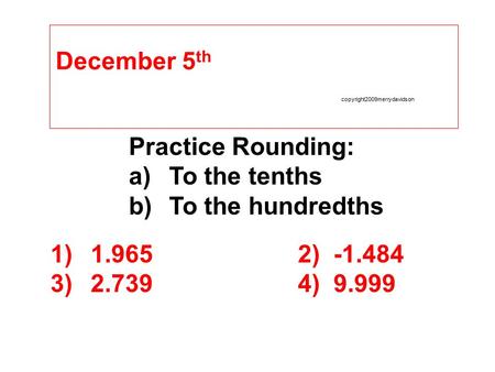 December 5 th copyright2009merrydavidson Practice Rounding: a)To the tenths b)To the hundredths 1)1.9652) -1.484 3)2.7394) 9.999.