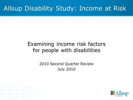 Examining income risk factors for people with disabilities 2010 Second Quarter Review July 2010 Allsup Disability Study: Income at Risk.