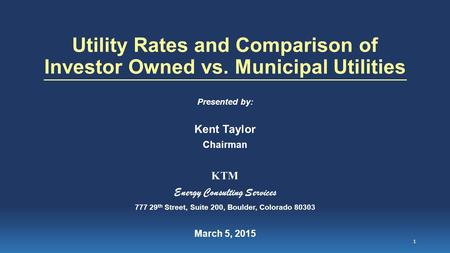 Utility Rates and Comparison of Investor Owned vs. Municipal Utilities Presented by: Kent Taylor Chairman KTM Energy Consulting Services 777 29 th Street,