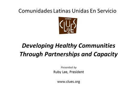 Comunidades Latinas Unidas En Servicio Developing Healthy Communities Through Partnerships and Capacity Presented by Ruby Lee, President www.clues.org.