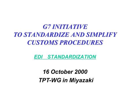 G7 INITIATIVE TO STANDARDIZE AND SIMPLIFY CUSTOMS PROCEDURES EDI STANDARDIZATION 16 October 2000 TPT-WG in Miyazaki.