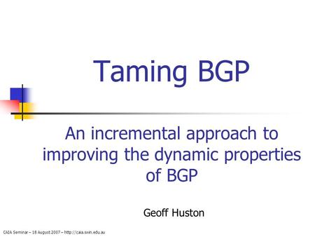 CAIA Seminar – 18 August 2007 –  Taming BGP An incremental approach to improving the dynamic properties of BGP Geoff Huston.