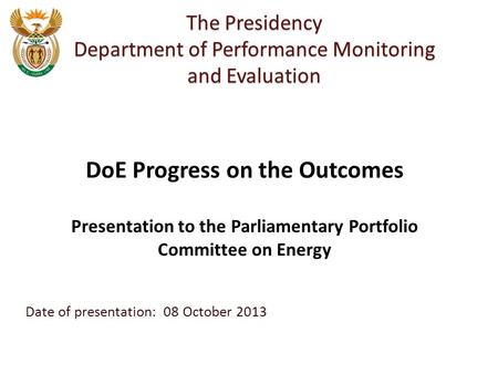 Date of presentation: 08 October 2013 The Presidency Department of Performance Monitoring and Evaluation DoE Progress on the Outcomes Presentation to the.