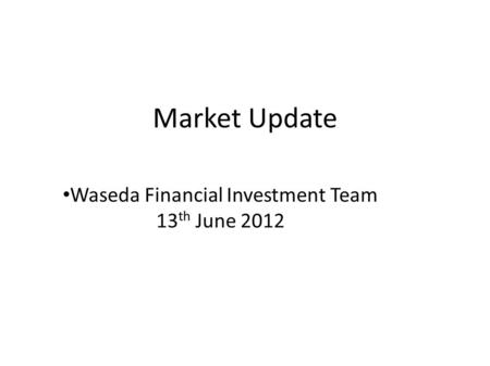 Market Update Waseda Financial Investment Team 13 th June 2012.