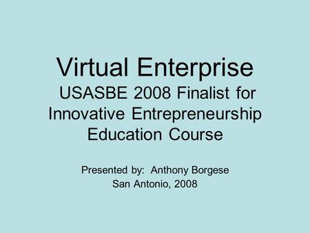 Virtual Enterprise USASBE 2008 Finalist for Innovative Entrepreneurship Education Course Presented by: Anthony Borgese San Antonio, 2008.