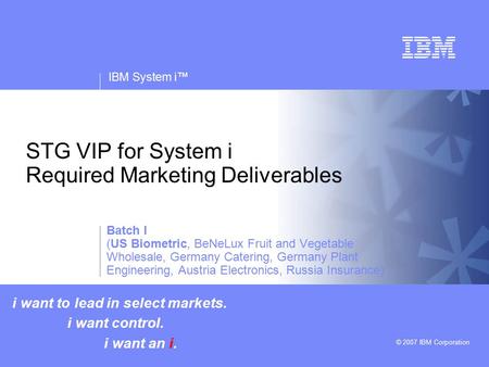 V v IBM System i™ © 2007 IBM Corporation STG VIP for System i Required Marketing Deliverables i want to lead in select markets. i want control. i want.