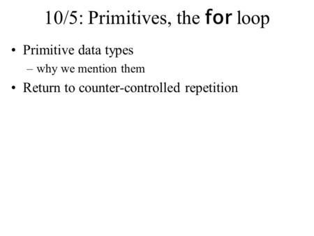 10/5: Primitives, the for loop Primitive data types –why we mention them Return to counter-controlled repetition.