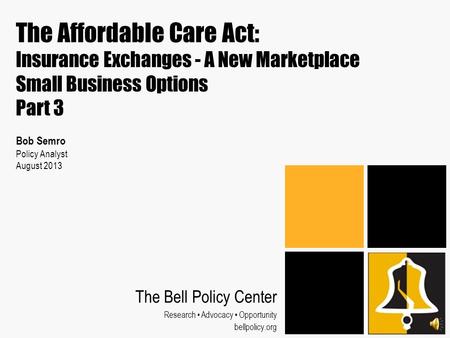 The Affordable Care Act: Insurance Exchanges - A New Marketplace Small Business Options Part 3 Bob Semro Policy Analyst August 2013 The Bell Policy Center.