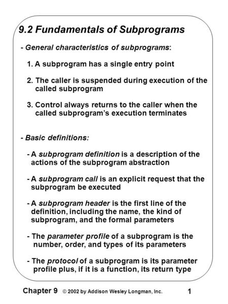 1 Chapter 9 © 2002 by Addison Wesley Longman, Inc. 9.2 Fundamentals of Subprograms - General characteristics of subprograms: 1. A subprogram has a single.