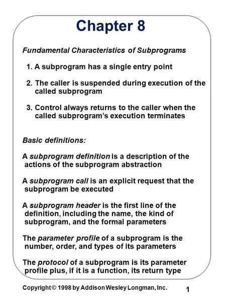 1 Copyright © 1998 by Addison Wesley Longman, Inc. Chapter 8 Fundamental Characteristics of Subprograms 1. A subprogram has a single entry point 2. The.