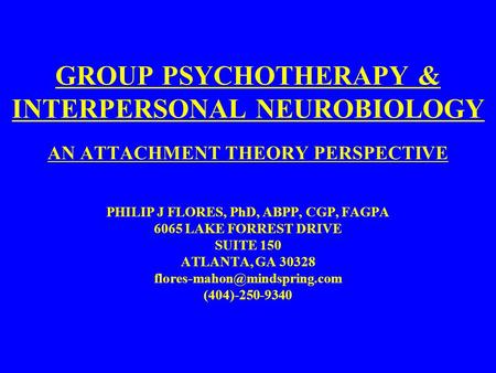 GROUP PSYCHOTHERAPY & INTERPERSONAL NEUROBIOLOGY AN ATTACHMENT THEORY PERSPECTIVE PHILIP J FLORES, PhD, ABPP, CGP, FAGPA 6065 LAKE FORREST DRIVE SUITE.