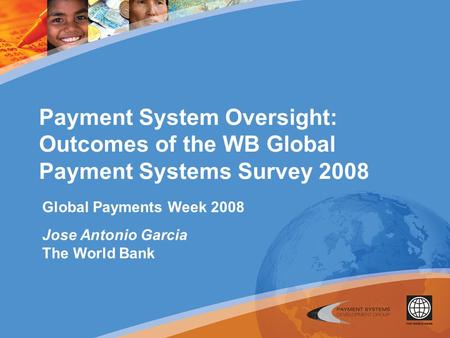 Payment System Oversight: Outcomes of the WB Global Payment Systems Survey 2008 Global Payments Week 2008 Jose Antonio Garcia The World Bank.